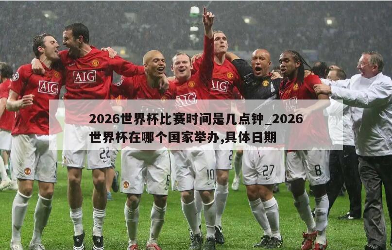 2026世界杯比赛时间是几点钟_2026世界杯在哪个国家举办,具体日期