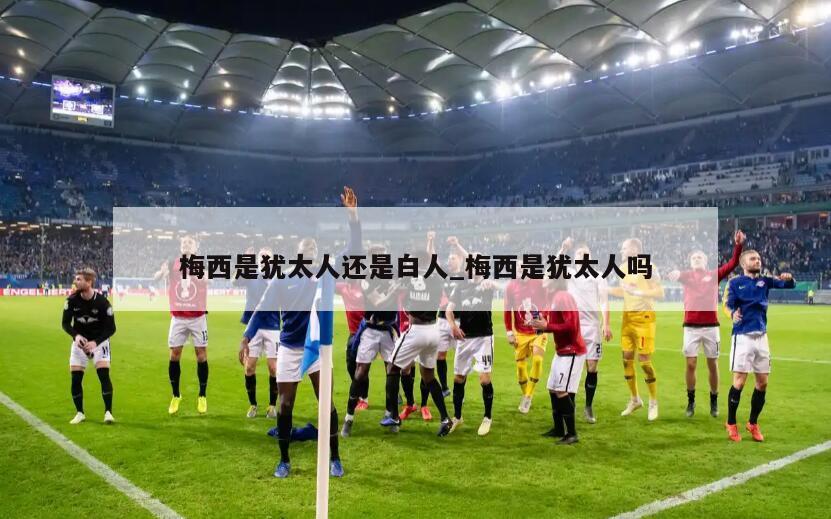 梅西是犹太人还是白人_梅西是犹太人吗