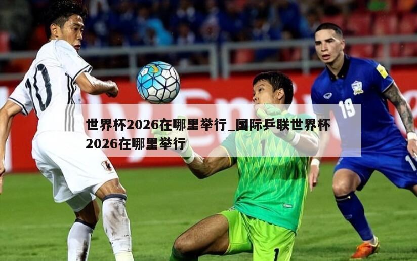 世界杯2026在哪里举行_国际乒联世界杯2026在哪里举行