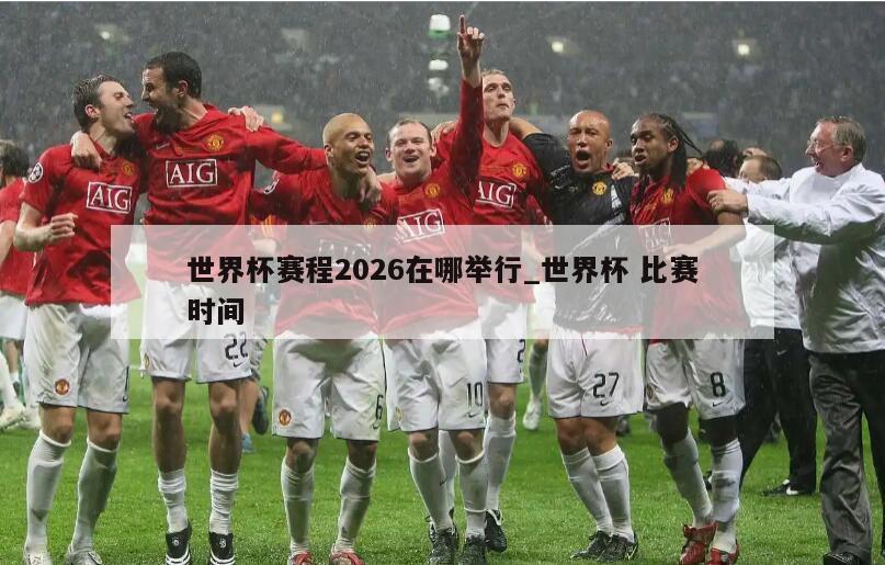 世界杯赛程2026在哪举行_世界杯 比赛时间