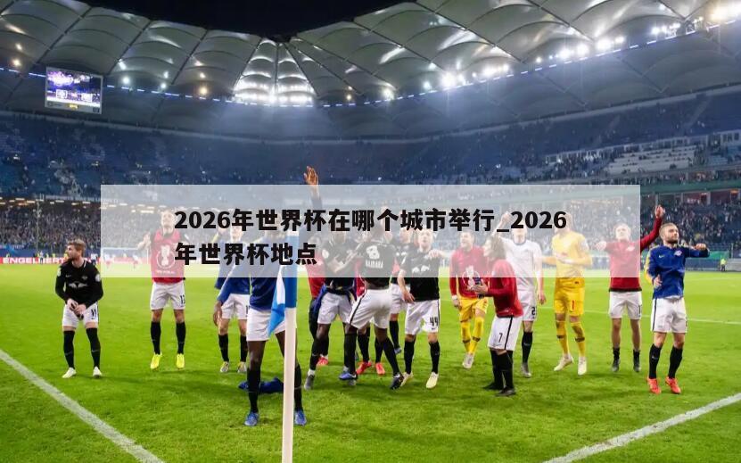 2026年世界杯在哪个城市举行_2026年世界杯地点