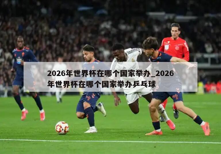 2026年世界杯在哪个国家举办_2026年世界杯在哪个国家举办乒乓球