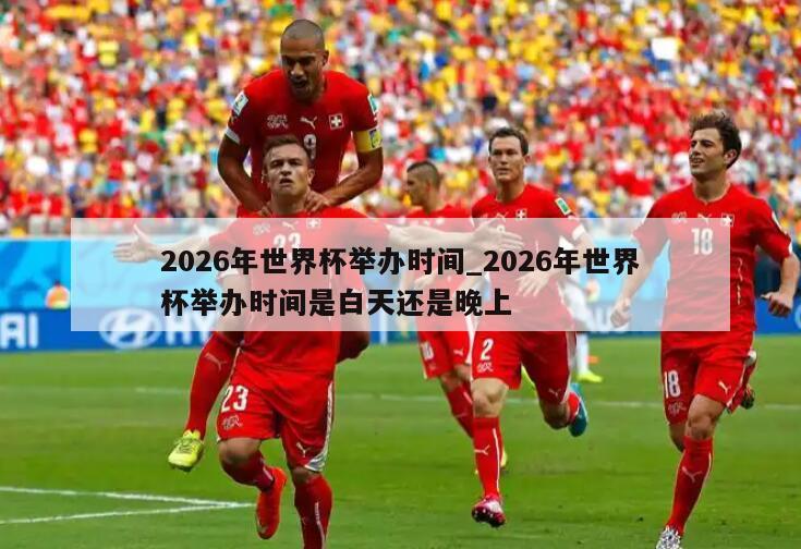 2026年世界杯举办时间_2026年世界杯举办时间是白天还是晚上