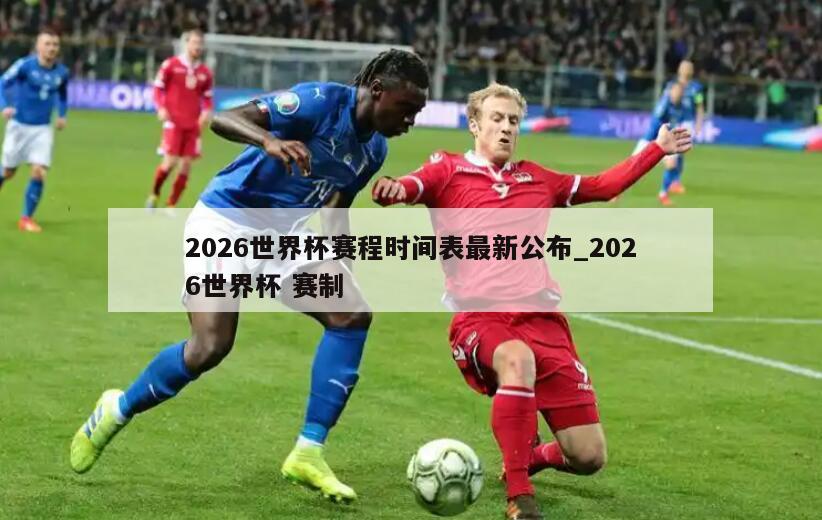 2026世界杯赛程时间表最新公布_2026世界杯 赛制