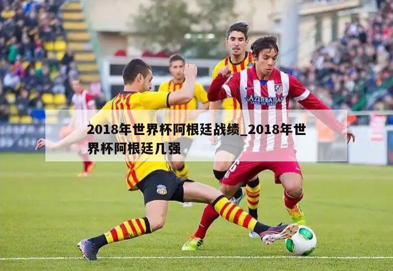 2018年世界杯阿根廷战绩_2018年世界杯阿根廷几强