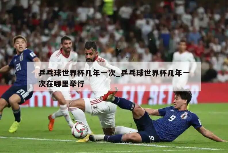 乒乓球世界杯几年一次_乒乓球世界杯几年一次在哪里举行