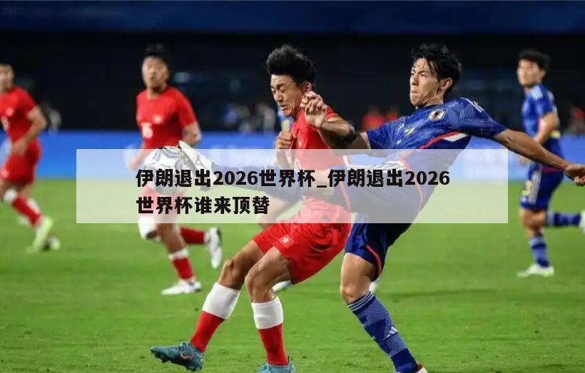 伊朗退出2026世界杯_伊朗退出2026世界杯谁来顶替