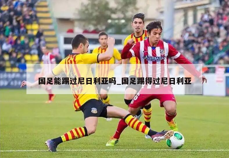 国足能踢过尼日利亚吗_国足踢得过尼日利亚