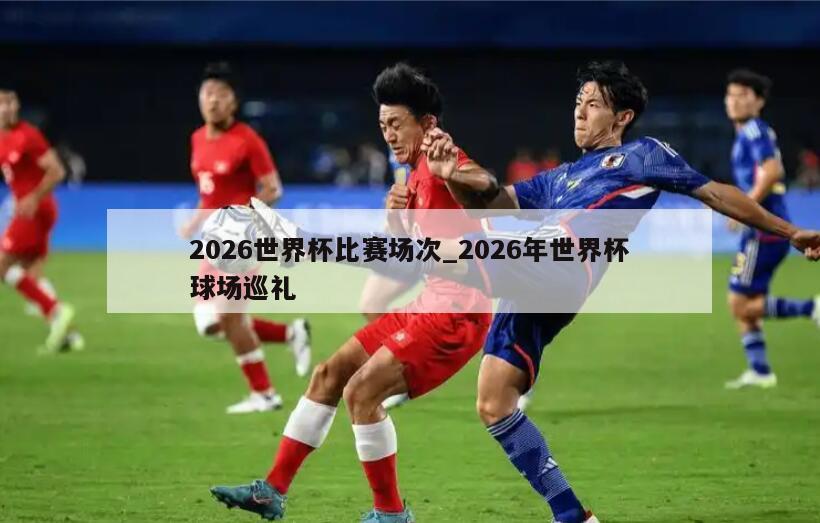 2026世界杯比赛场次_2026年世界杯球场巡礼