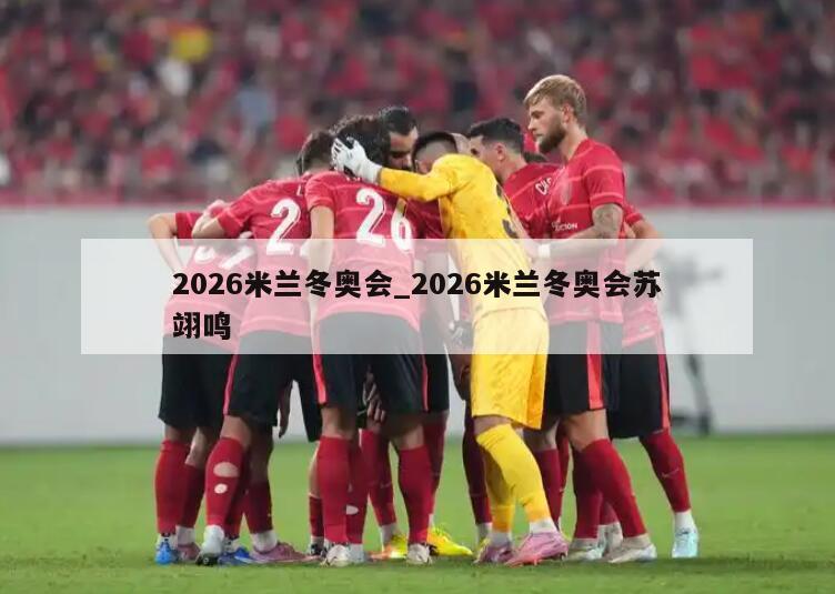2026米兰冬奥会_2026米兰冬奥会苏翊鸣