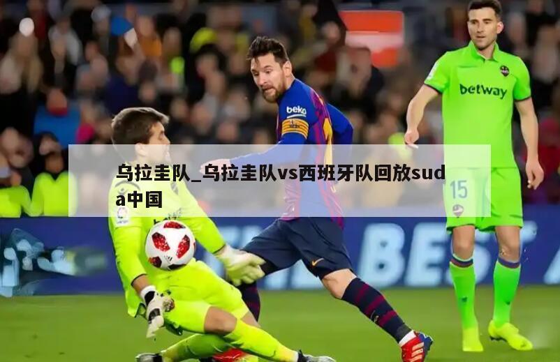 乌拉圭队_乌拉圭队vs西班牙队回放suda中国