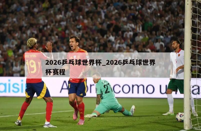 2026乒乓球世界杯_2026乒乓球世界杯赛程