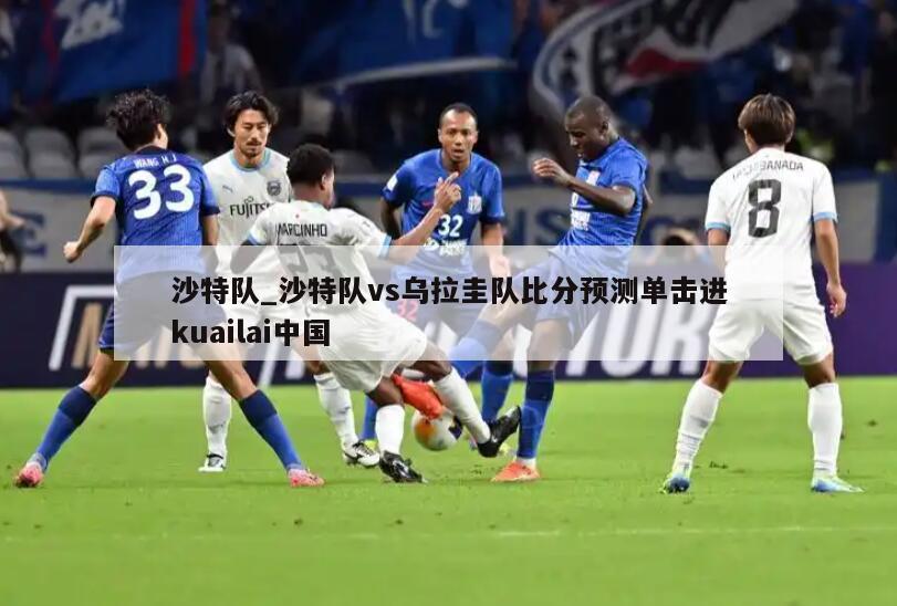 沙特队_沙特队vs乌拉圭队比分预测单击进kuailai中国